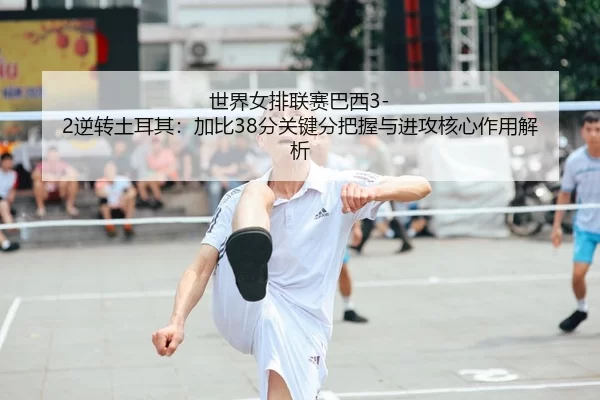 世界女排联赛巴西3-2逆转土耳其：加比38分关键分把握与进攻核心作用解析