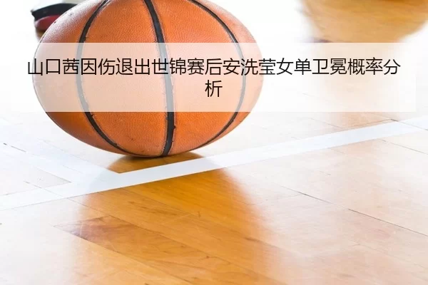 山口茜因伤退出世锦赛后安洗莹女单卫冕概率分析